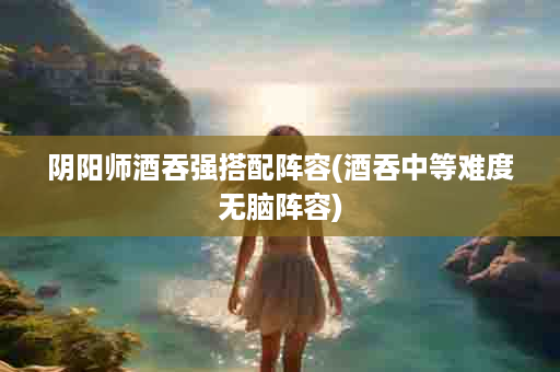 阴阳师酒吞强搭配阵容(酒吞中等难度无脑阵容)