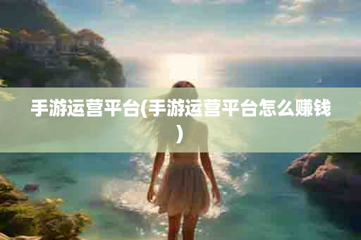 手游运营平台(手游运营平台怎么赚钱)