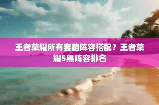 王者荣耀所有套路阵容搭配？王者荣耀5黑阵容排名