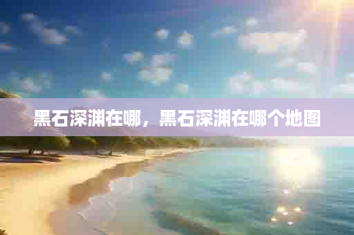 黑石深渊在哪，黑石深渊在哪个地图