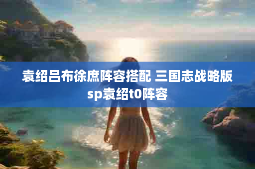 袁绍吕布徐庶阵容搭配 三国志战略版sp袁绍t0阵容