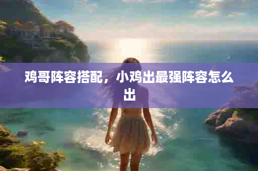 鸡哥阵容搭配，小鸡出最强阵容怎么出