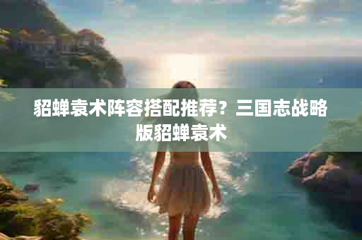 貂蝉袁术阵容搭配推荐？三国志战略版貂蝉袁术