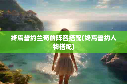 终焉誓约兰奇的阵容搭配(终焉誓约人物搭配)