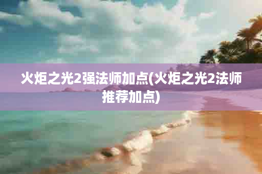 火炬之光2强法师加点(火炬之光2法师推荐加点)