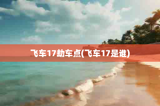 飞车17劫车点(飞车17是谁)