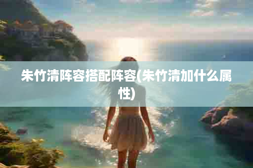 朱竹清阵容搭配阵容(朱竹清加什么属性)