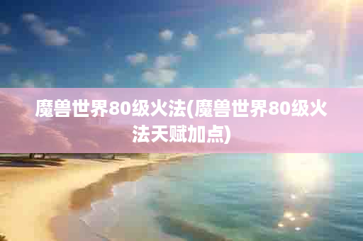 魔兽世界80级火法(魔兽世界80级火法天赋加点)