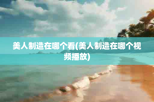美人制造在哪个看(美人制造在哪个视频播放)