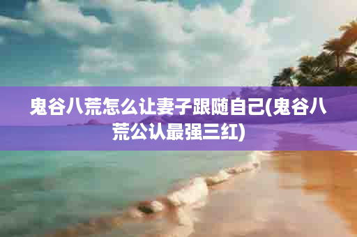 鬼谷八荒怎么让妻子跟随自己(鬼谷八荒公认最强三红)