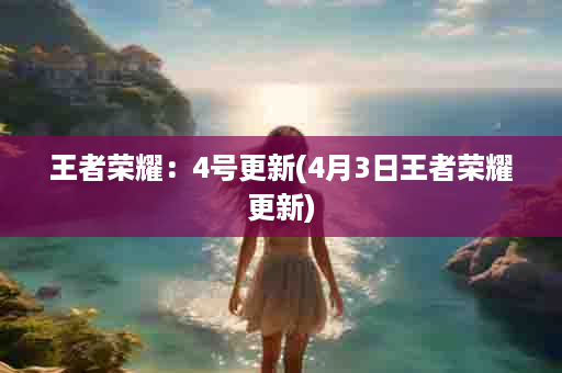 王者荣耀：4号更新(4月3日王者荣耀更新)