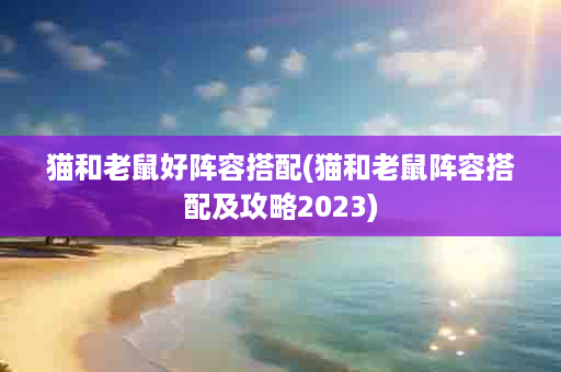 猫和老鼠好阵容搭配(猫和老鼠阵容搭配及攻略2023)