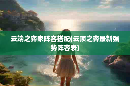 云端之弈家阵容搭配(云顶之弈最新强势阵容表)
