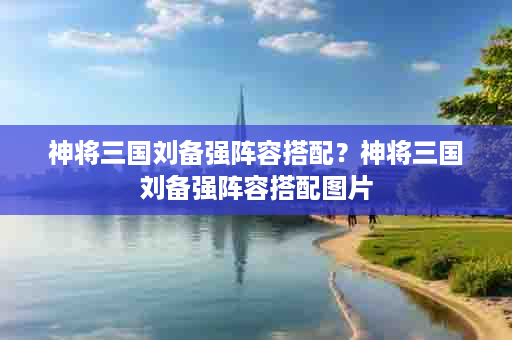 神将三国刘备强阵容搭配？神将三国刘备强阵容搭配图片