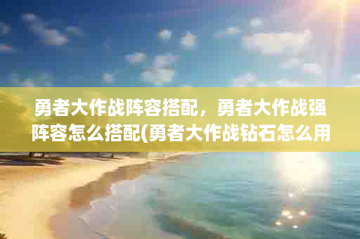 勇者大作战阵容搭配，勇者大作战强阵容怎么搭配(勇者大作战钻石怎么用)