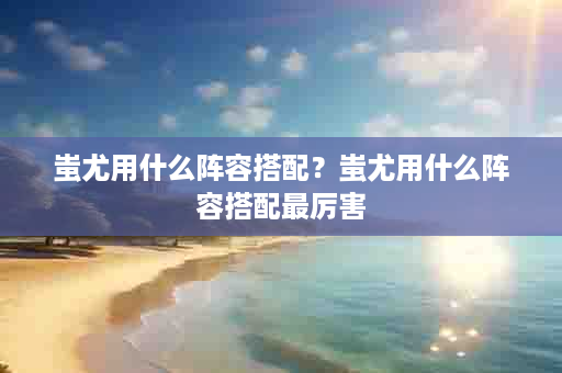 蚩尤用什么阵容搭配？蚩尤用什么阵容搭配最厉害