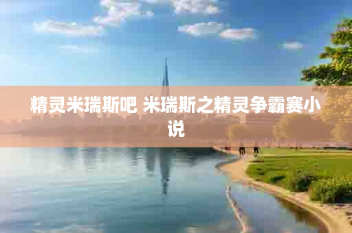 精灵米瑞斯吧 米瑞斯之精灵争霸赛小说