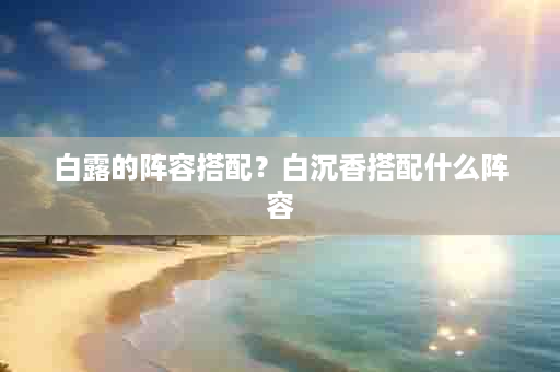 白露的阵容搭配？白沉香搭配什么阵容
