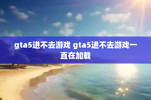 gta5进不去游戏 gta5进不去游戏一直在加载