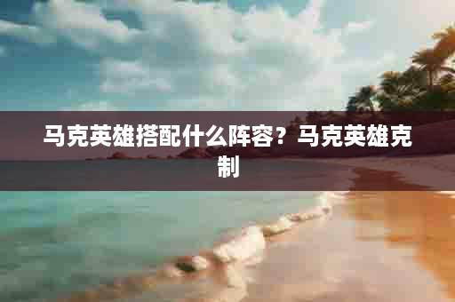 马克英雄搭配什么阵容？马克英雄克制