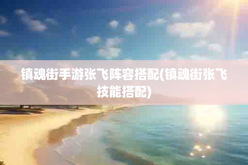 镇魂街手游张飞阵容搭配(镇魂街张飞技能搭配)