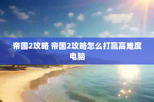帝国2攻略 帝国2攻略怎么打赢高难度电脑