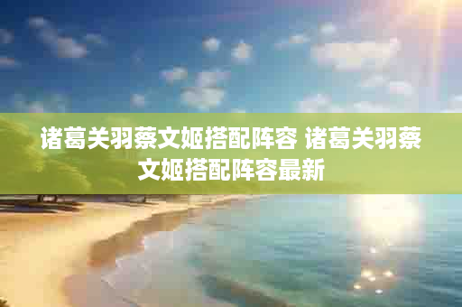 诸葛关羽蔡文姬搭配阵容 诸葛关羽蔡文姬搭配阵容最新