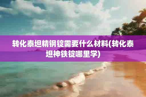 转化泰坦精钢锭需要什么材料(转化泰坦神铁锭哪里学)