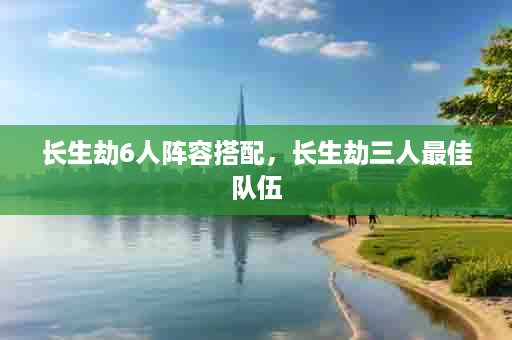 长生劫6人阵容搭配，长生劫三人最佳队伍