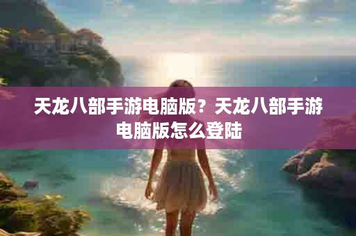 天龙八部手游电脑版？天龙八部手游电脑版怎么登陆