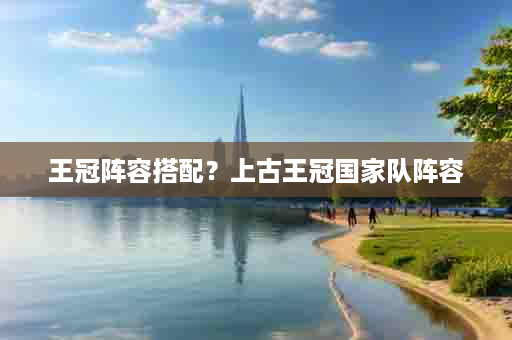 王冠阵容搭配？上古王冠国家队阵容