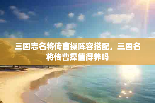 三国志名将传曹操阵容搭配，三国名将传曹操值得养吗