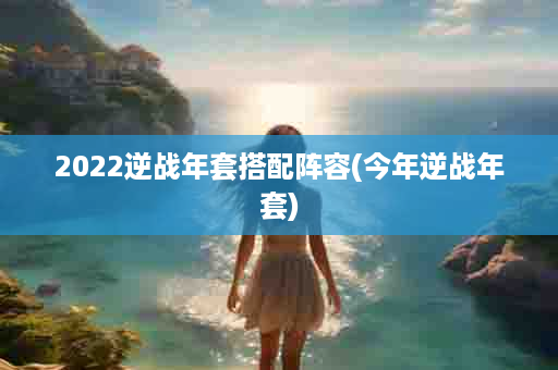 2022逆战年套搭配阵容(今年逆战年套)