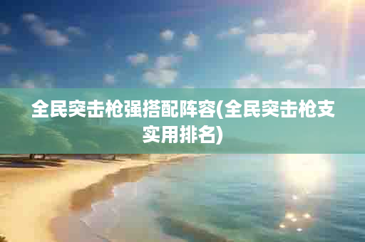 全民突击枪强搭配阵容(全民突击枪支实用排名)