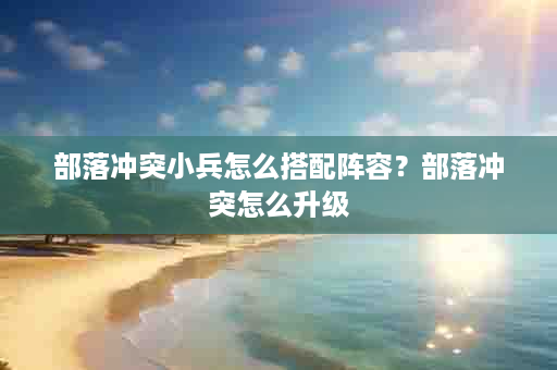 部落冲突小兵怎么搭配阵容？部落冲突怎么升级
