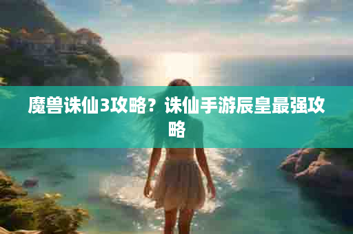 魔兽诛仙3攻略？诛仙手游辰皇最强攻略