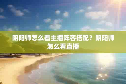 阴阳师怎么看主播阵容搭配？阴阳师怎么看直播