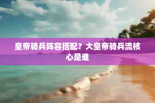 皇帝骑兵阵容搭配？大皇帝骑兵流核心是谁