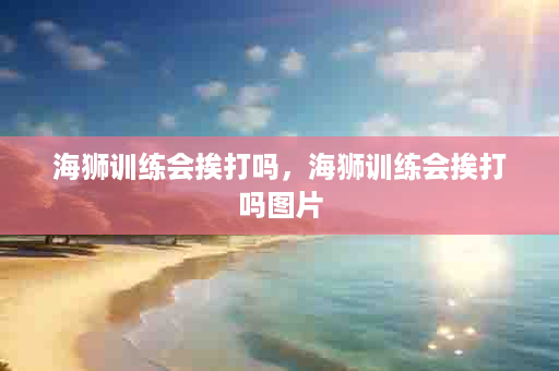 海狮训练会挨打吗，海狮训练会挨打吗图片