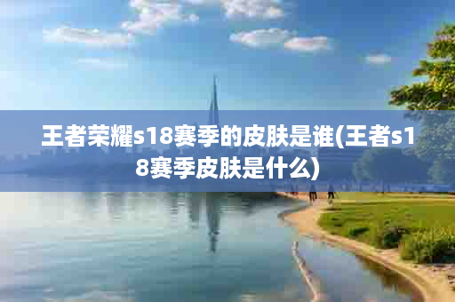 王者荣耀s18赛季的皮肤是谁(王者s18赛季皮肤是什么)