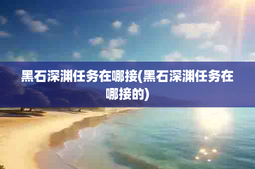 黑石深渊任务在哪接(黑石深渊任务在哪接的)