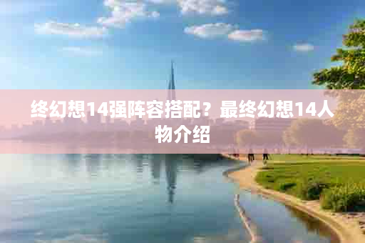 终幻想14强阵容搭配？最终幻想14人物介绍