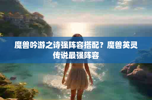 魔兽吟游之诗强阵容搭配？魔兽英灵传说最强阵容