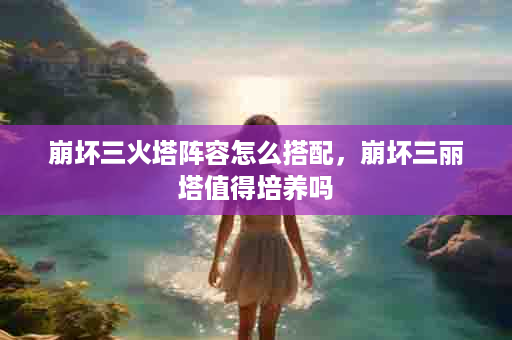 崩坏三火塔阵容怎么搭配，崩坏三丽塔值得培养吗
