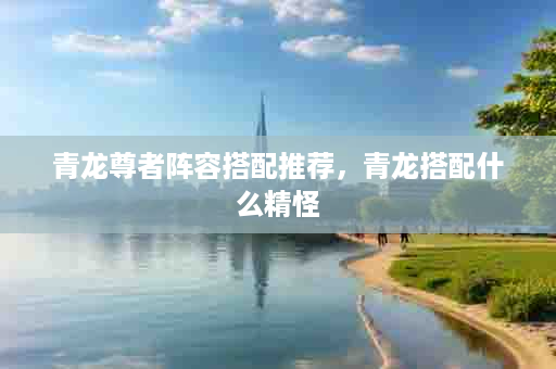 青龙尊者阵容搭配推荐，青龙搭配什么精怪