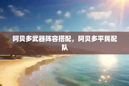 阿贝多武器阵容搭配，阿贝多平民配队