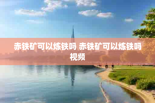 赤铁矿可以炼铁吗 赤铁矿可以炼铁吗视频