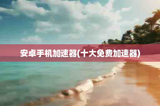 安卓手机加速器(十大免费加速器)