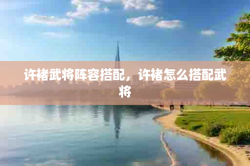 许褚武将阵容搭配，许褚怎么搭配武将