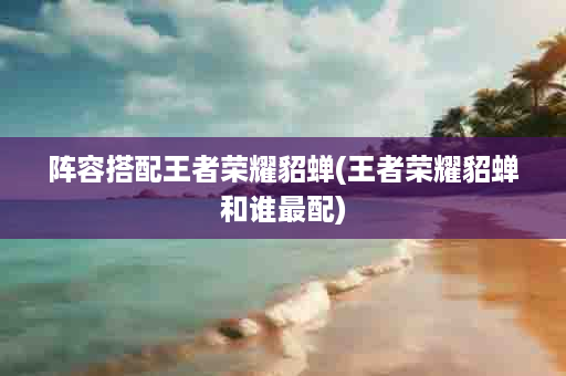 阵容搭配王者荣耀貂蝉(王者荣耀貂蝉和谁最配)